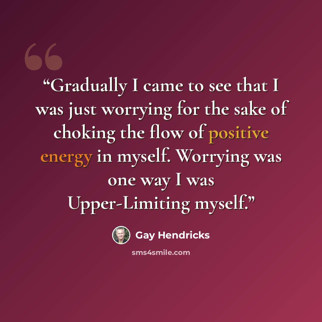 “Gradually I came to see that I was just worrying for the sake of choking the flow of positive energy in myself. Worrying was one way I was Upper-Limiting myself.” quote by Gay Hendricks