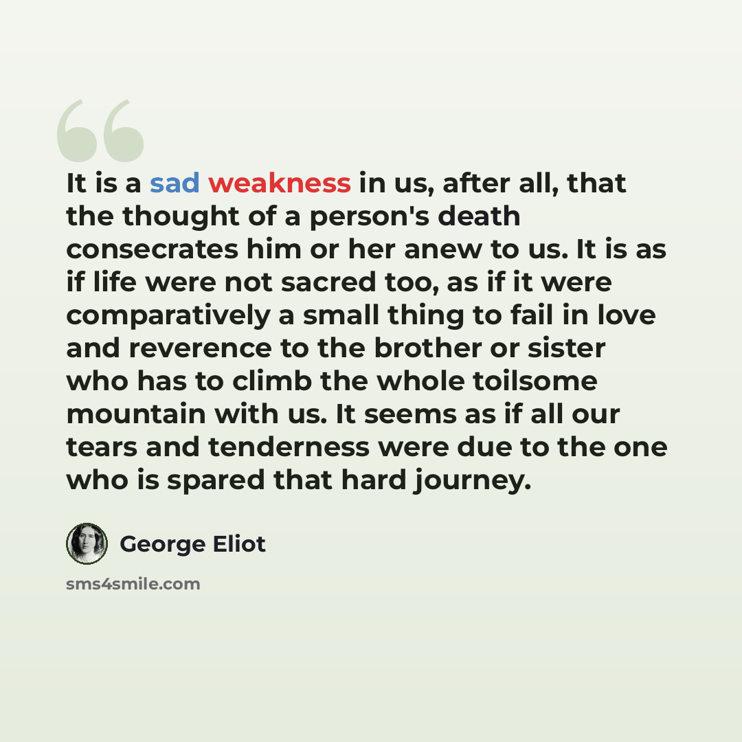 “It is a sad weakness in us, after all, that the thought of a person's death consecrates him or her anew to us. It is as if life were not sacred too, as if it were comparatively a small thing to fail in love and reverence to the brother or sister who has to climb the whole toilsome mountain with…” quote by George Eliot