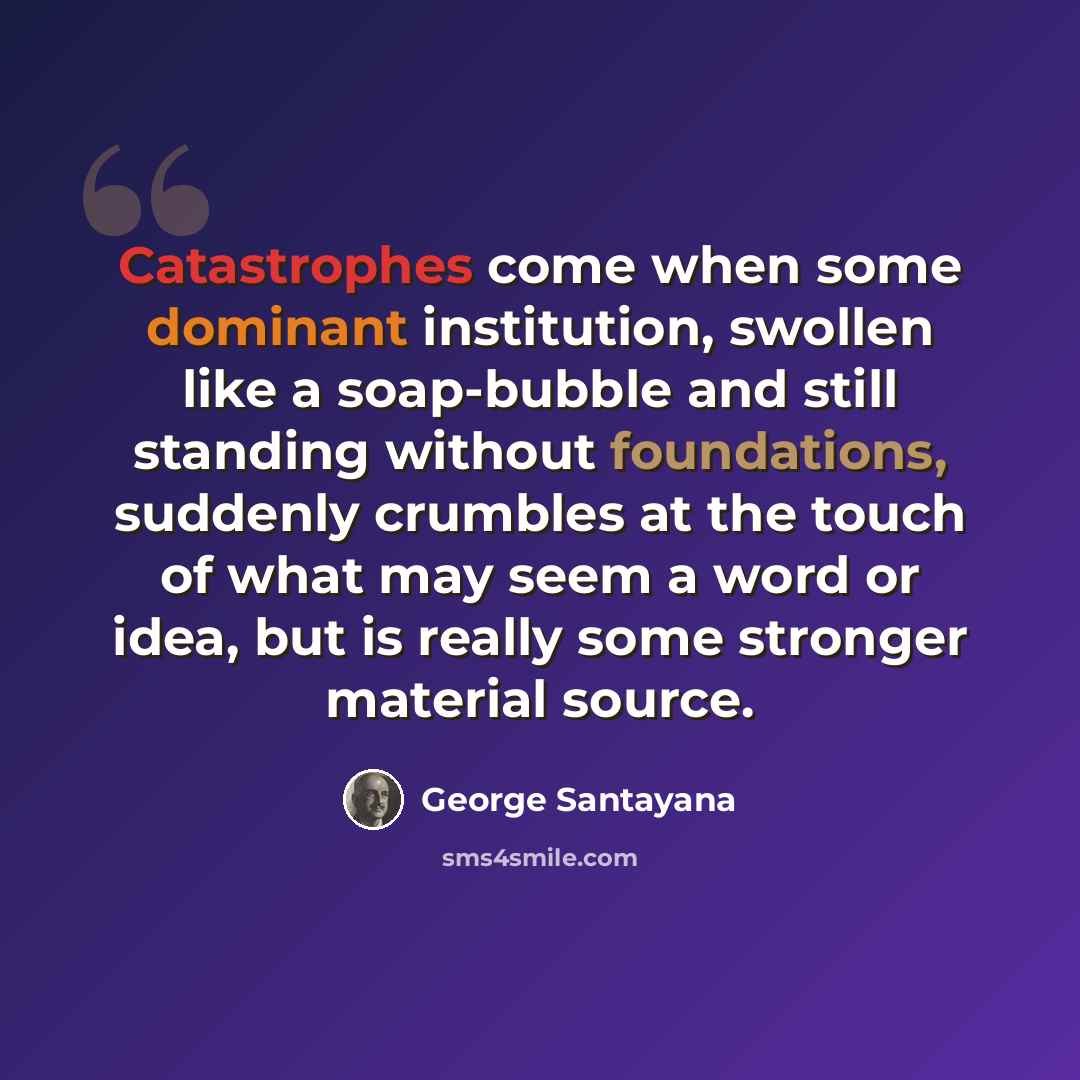 “Catastrophes come when some dominant institution, swollen like a soap-bubble and still standing without foundations, suddenly crumbles at the touch of what may seem a word or idea, but is really some stronger material source.” quote by George Santayana