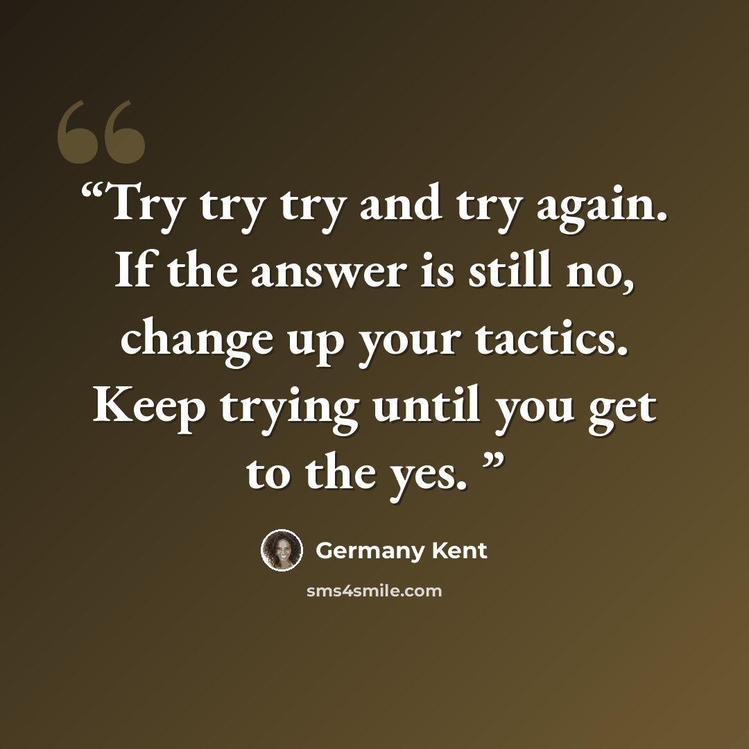 “Try try try and try again. If the answer is still no, change up your tactics. Keep trying until you get to the yes.” quote by Germany Kent