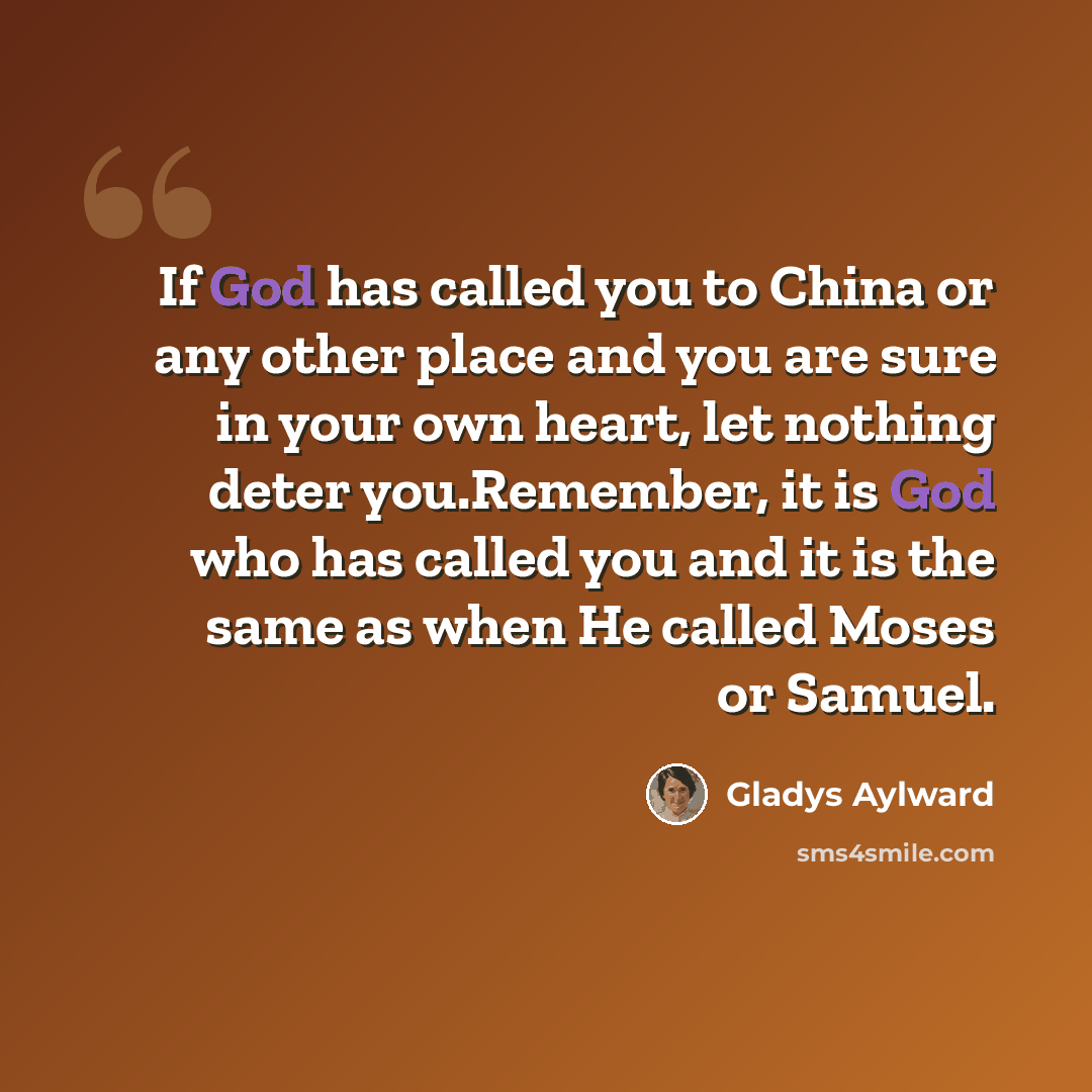 “If God has called you to China or any other place and you are sure in your own heart, let nothing deter you.Remember, it is God who has called you and it is the same as when He called Moses or Samuel.” quote by Gladys Aylward