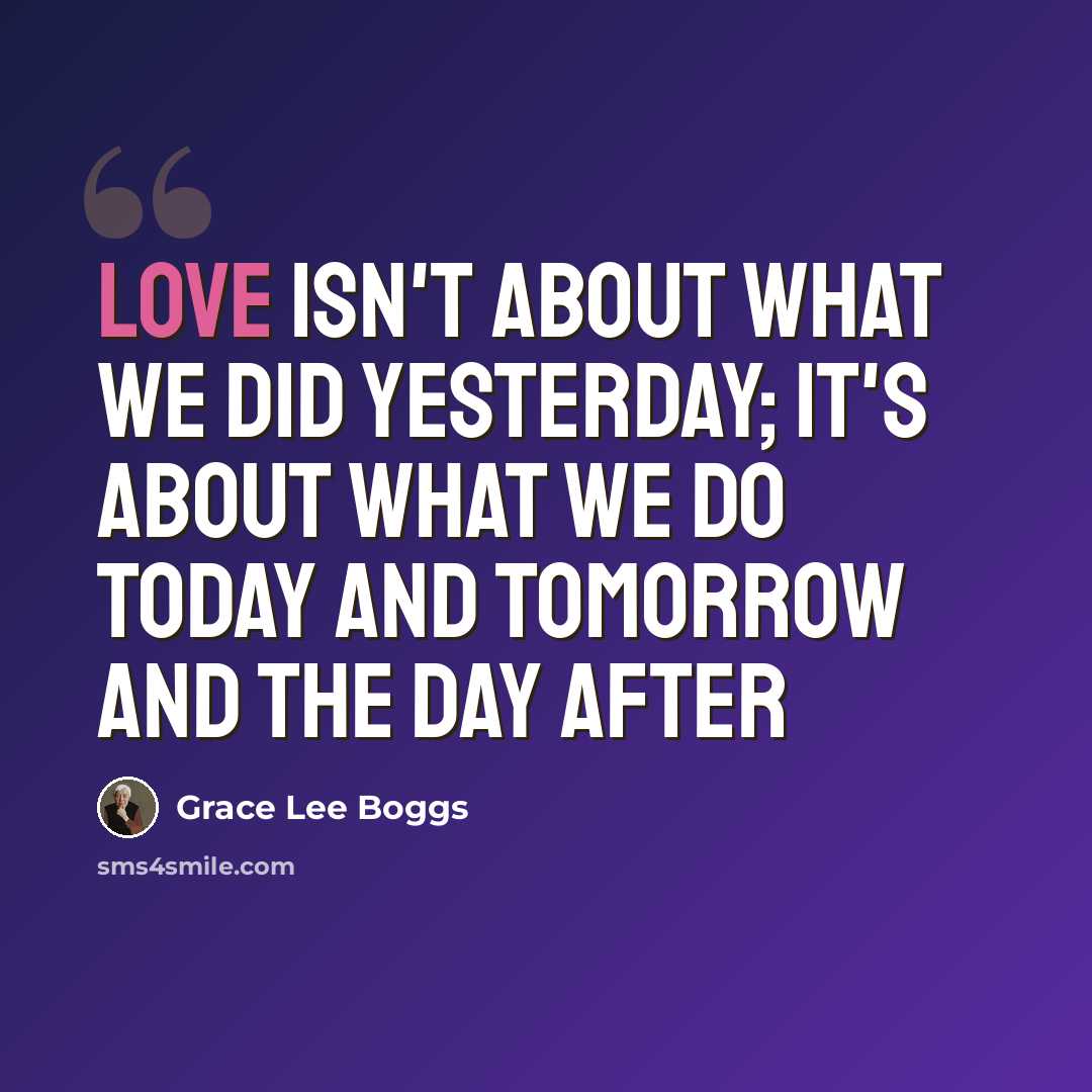 “Love isn't about what we did yesterday; it's about what we do today and tomorrow and the day after” quote by Grace Lee Boggs