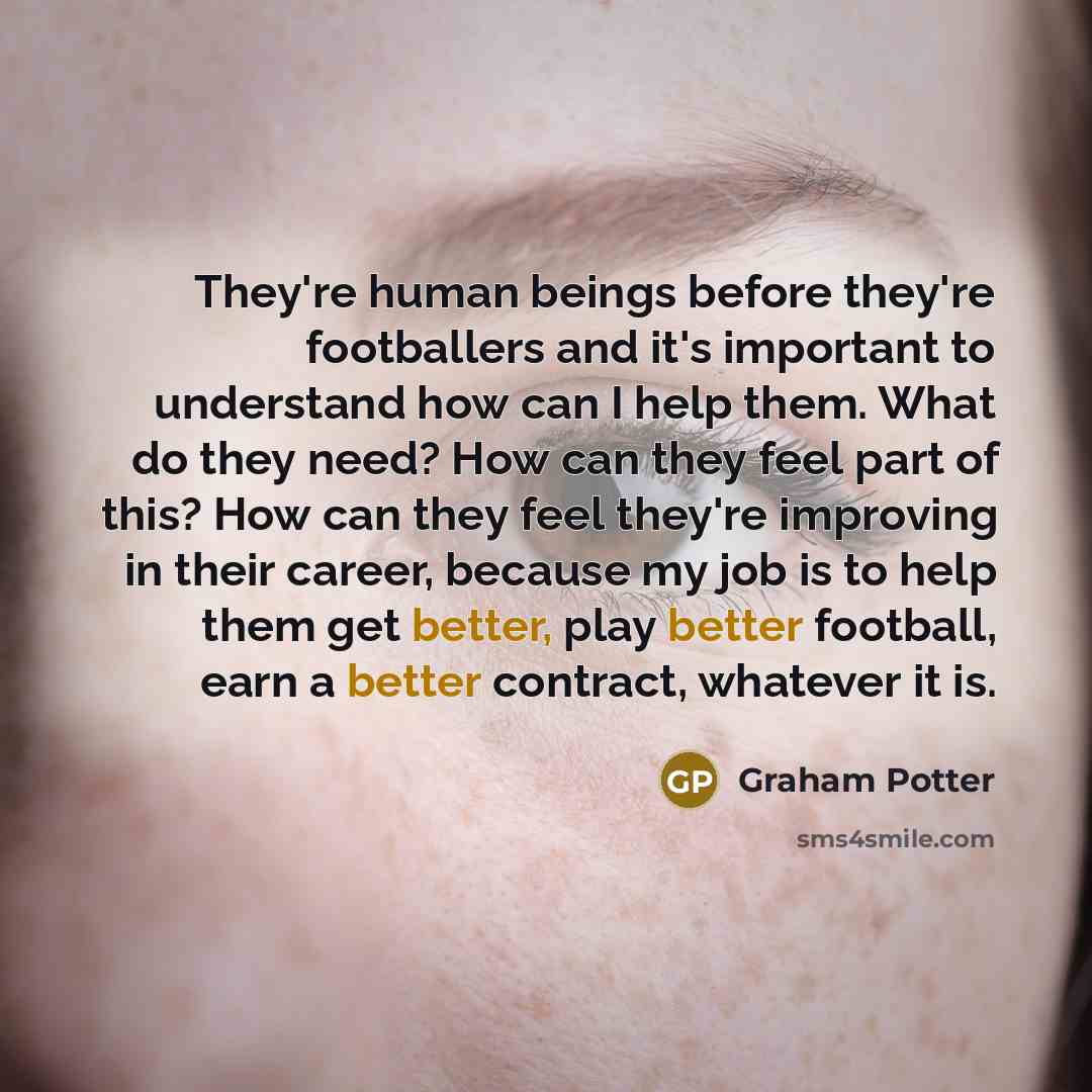 “They're human beings before they're footballers and it's important to understand how can I help them. What do they need? How can they feel part of this? How can they feel they're improving in their career, because my job is to help them get better, play better football, earn a better contract…” quote by Graham Potter