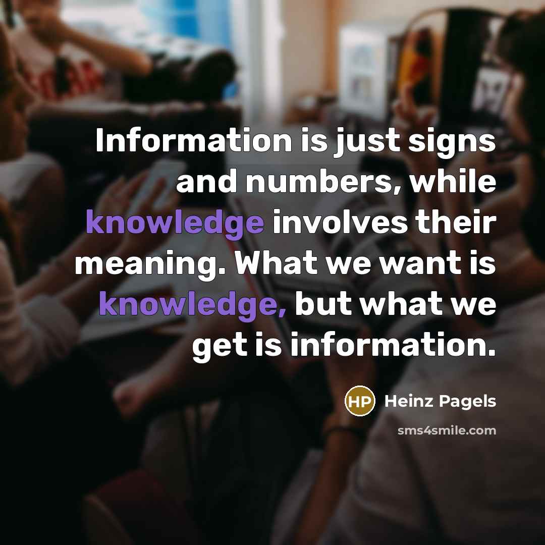 “Information is just signs and numbers, while knowledge involves their meaning. What we want is knowledge, but what we get is information.” quote by Heinz Pagels