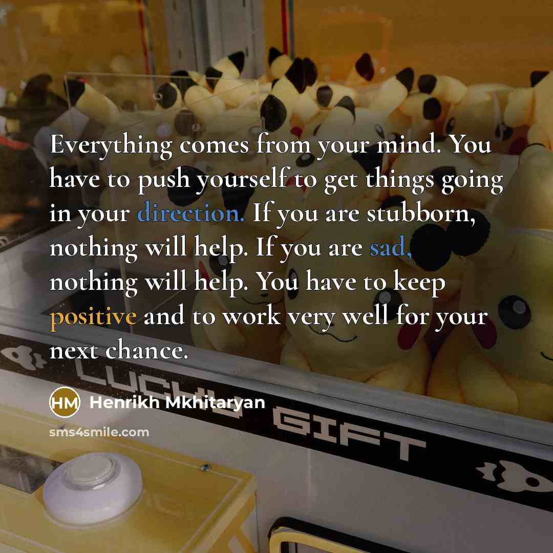 “Everything comes from your mind. You have to push yourself to get things going in your direction. If you are stubborn, nothing will help. If you are sad, nothing will help. You have to keep positive and to work very well for your next chance.” quote by Henrikh Mkhitaryan