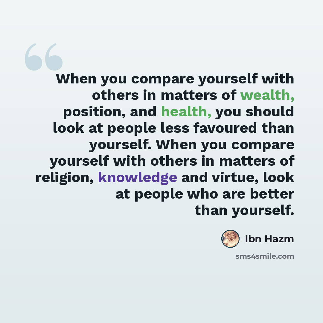 “When you compare yourself with others in matters of wealth, position, and health, you should look at people less favoured than yourself. When you compare yourself with others in matters of religion, knowledge and virtue, look at people who are better than yourself.” quote by Ibn Hazm