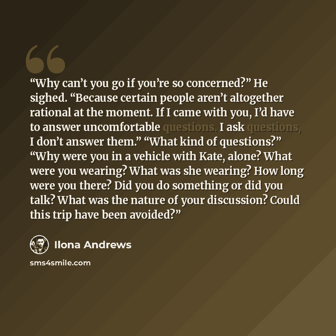 “Why can’t you go if you’re so concerned?” He sighed. “Because certain people aren’t altogether rational at the moment. If I came with you, I’d have to answer uncomfortable questions. I ask questions, I don’t answer them.” “What kind of questions?” “Why were you in a vehicle with Kate, alone? What…” quote by Ilona Andrews