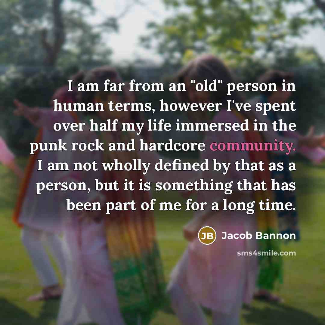 “I am far from an "old" person in human terms, however I've spent over half my life immersed in the punk rock and hardcore community. I am not wholly defined by that as a person, but it is something that has been part of me for a long time.” quote by Jacob Bannon