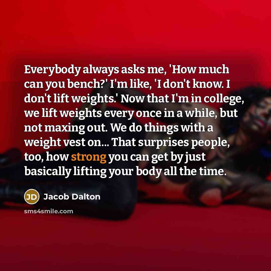 “Everybody always asks me, 'How much can you bench?' I'm like, 'I don't know. I don't lift weights.' Now that I'm in college, we lift weights every once in a while, but not maxing out. We do things with a weight vest on... That surprises people, too, how strong you can get by just basically lifting…” quote by Jacob Dalton