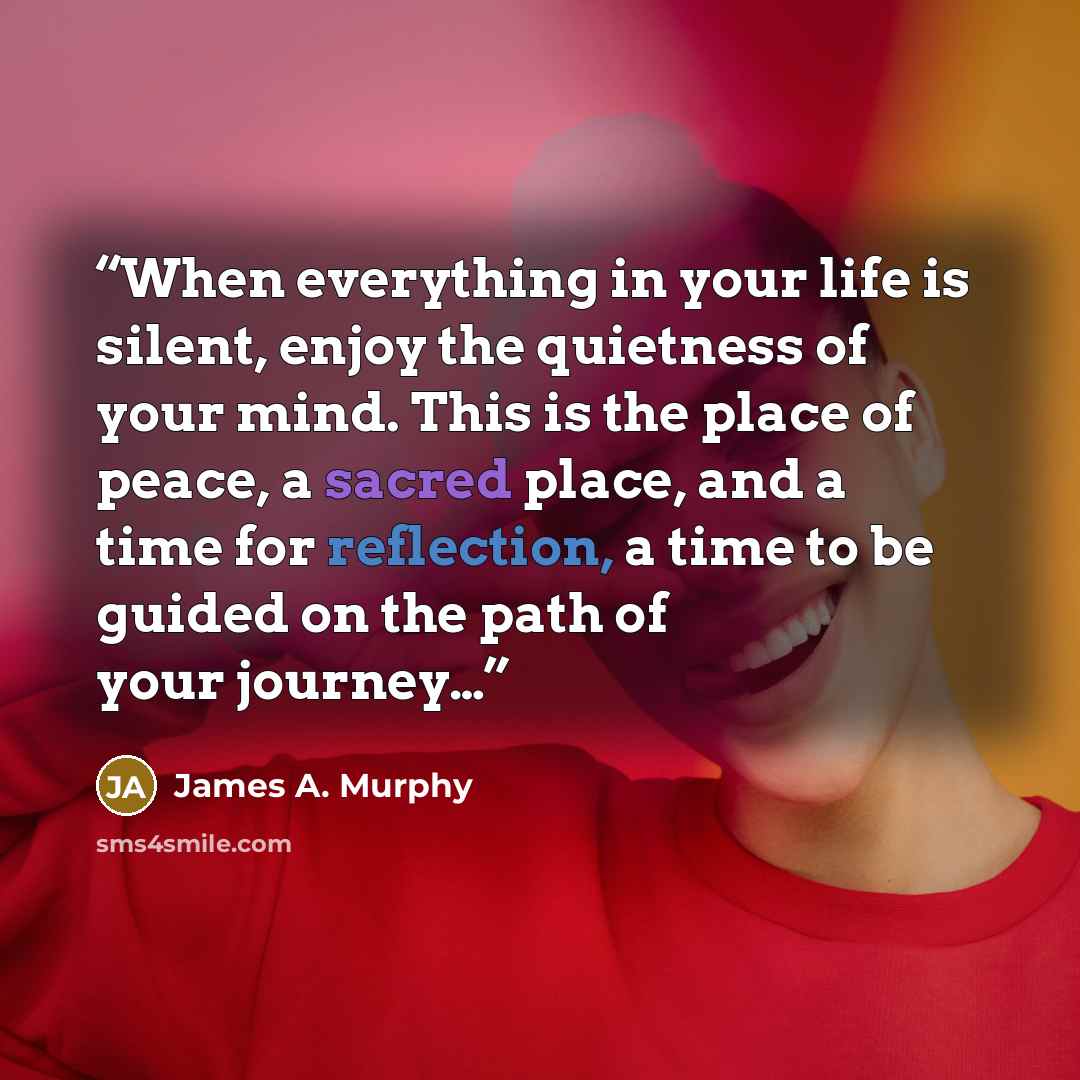 “When everything in your life is silent, enjoy the quietness of your mind. This is the place of peace, a sacred place, and a time for reflection, a time to be guided on the path of your journey…” quote by James A. Murphy