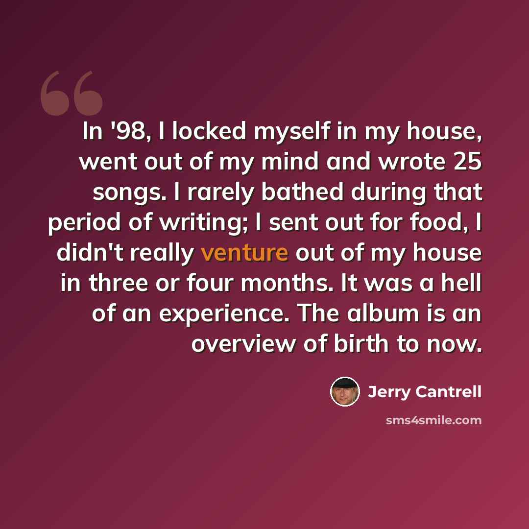 “In '98, I locked myself in my house, went out of my mind and wrote 25 songs. I rarely bathed during that period of writing; I sent out for food, I didn't really venture out of my house in three or four months. It was a hell of an experience. The album is an overview of birth to now.” quote by Jerry Cantrell