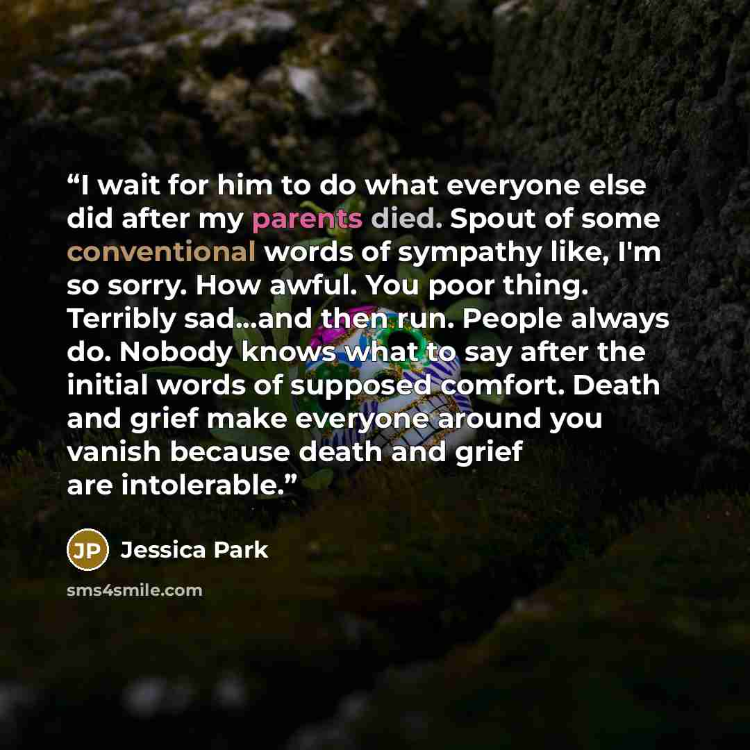 “I wait for him to do what everyone else did after my parents died. Spout of some conventional words of sympathy like, I'm so sorry. How awful. You poor thing. Terribly sad...and then run. People always do. Nobody knows what to say after the initial words of supposed comfort. Death and grief make…” quote by Jessica Park