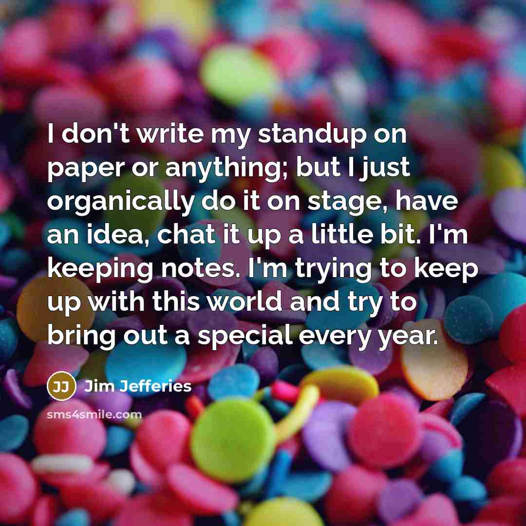 “I don't write my standup on paper or anything; but I just organically do it on stage, have an idea, chat it up a little bit. I'm keeping notes. I'm trying to keep up with this world and try to bring out a special every year.” quote by Jim Jefferies