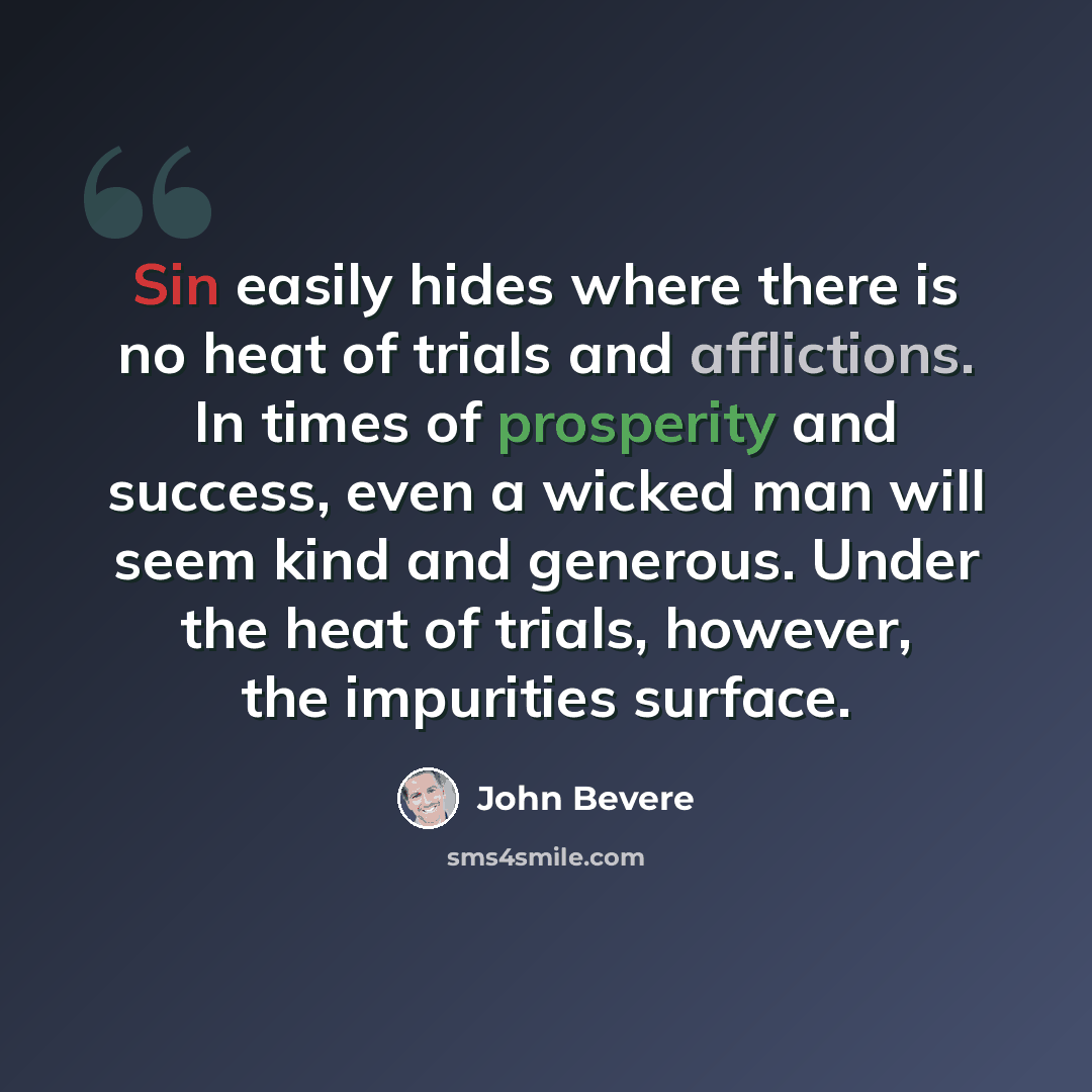 “Sin easily hides where there is no heat of trials and afflictions. In times of prosperity and success, even a wicked man will seem kind and generous. Under the heat of trials, however, the impurities surface.” quote by John Bevere
