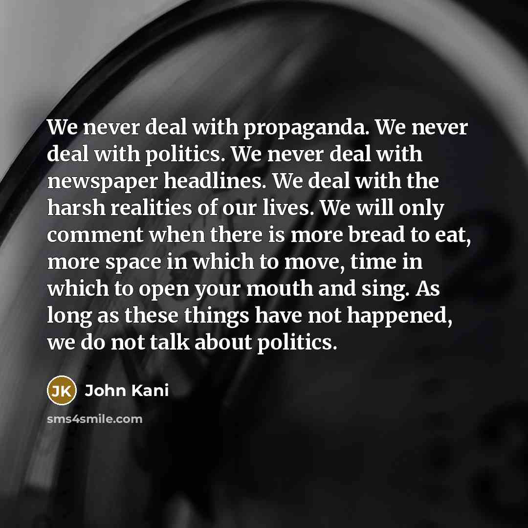 “We never deal with propaganda. We never deal with politics. We never deal with newspaper headlines. We deal with the harsh realities of our lives. We will only comment when there is more bread to eat, more space in which to move, time in which to open your mouth and sing. As long as these things…” quote by John Kani