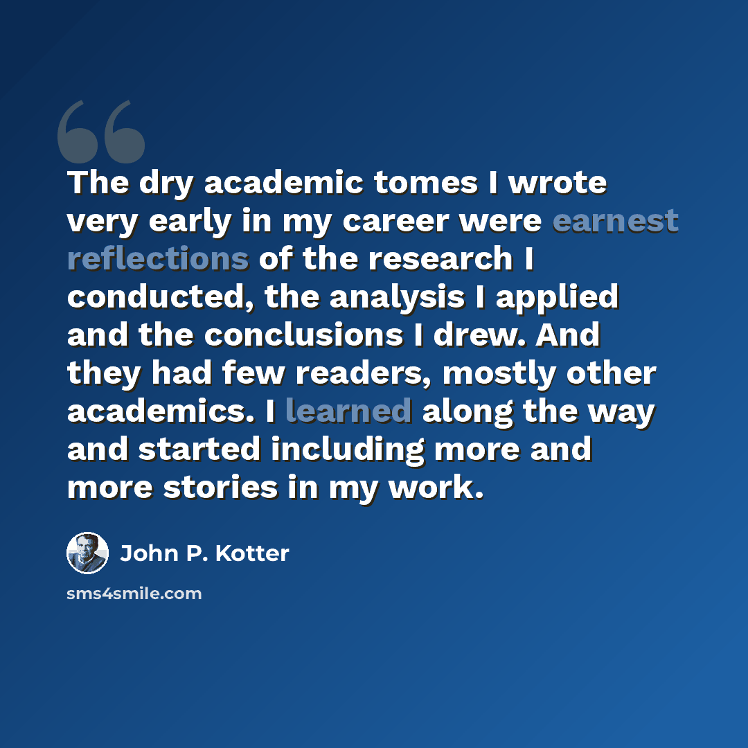 “The dry academic tomes I wrote very early in my career were earnest reflections of the research I conducted, the analysis I applied and the conclusions I drew. And they had few readers, mostly other academics. I learned along the way and started including more and more stories in my work.” quote by John P. Kotter