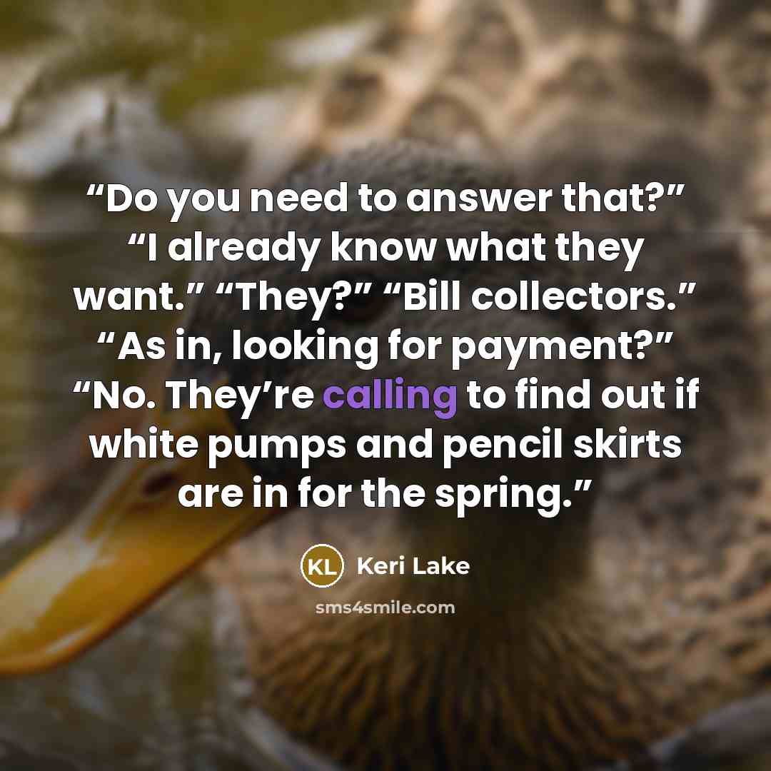 “Do you need to answer that?” “I already know what they want.” “They?” “Bill collectors.” “As in, looking for payment?” “No. They’re calling to find out if white pumps and pencil skirts are in for the spring.” quote by Keri Lake