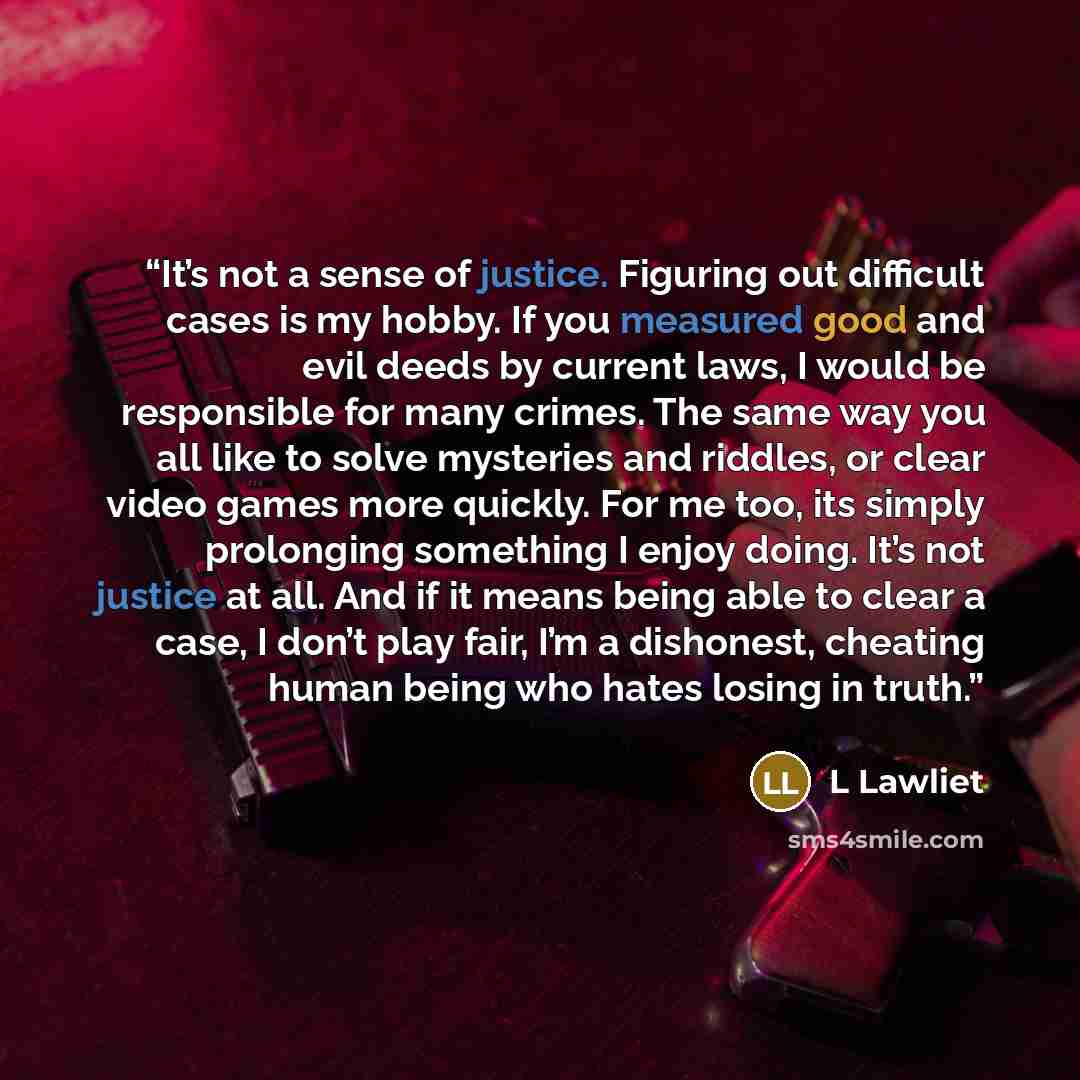 “It’s not a sense of justice. Figuring out difficult cases is my hobby. If you measured good and evil deeds by current laws, I would be responsible for many crimes. The same way you all like to solve mysteries and riddles, or clear video games more quickly. For me too, its simply prolonging…” quote by L Lawliet