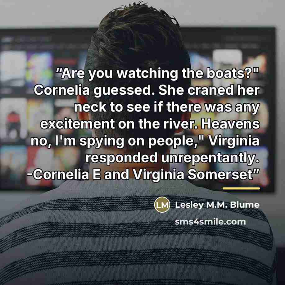 “Are you watching the boats?" Cornelia guessed. She craned her neck to see if there was any excitement on the river. Heavens no, I'm spying on people," Virginia responded unrepentantly. -Cornelia E and Virginia Somerset” quote by Lesley M.M. Blume