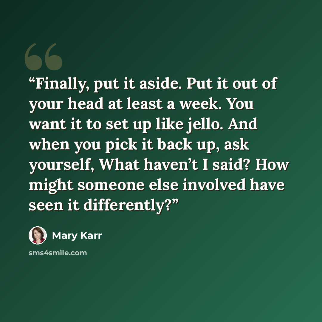 “Finally, put it aside. Put it out of your head at least a week. You want it to set up like jello. And when you pick it back up, ask yourself, What haven’t I said? How might someone else involved have seen it differently?” quote by Mary Karr