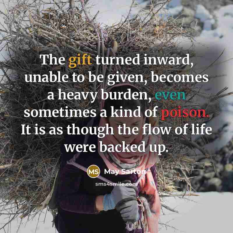 “The gift turned inward, unable to be given, becomes a heavy burden, even sometimes a kind of poison. It is as though the flow of life were backed up.” quote by May Sarton