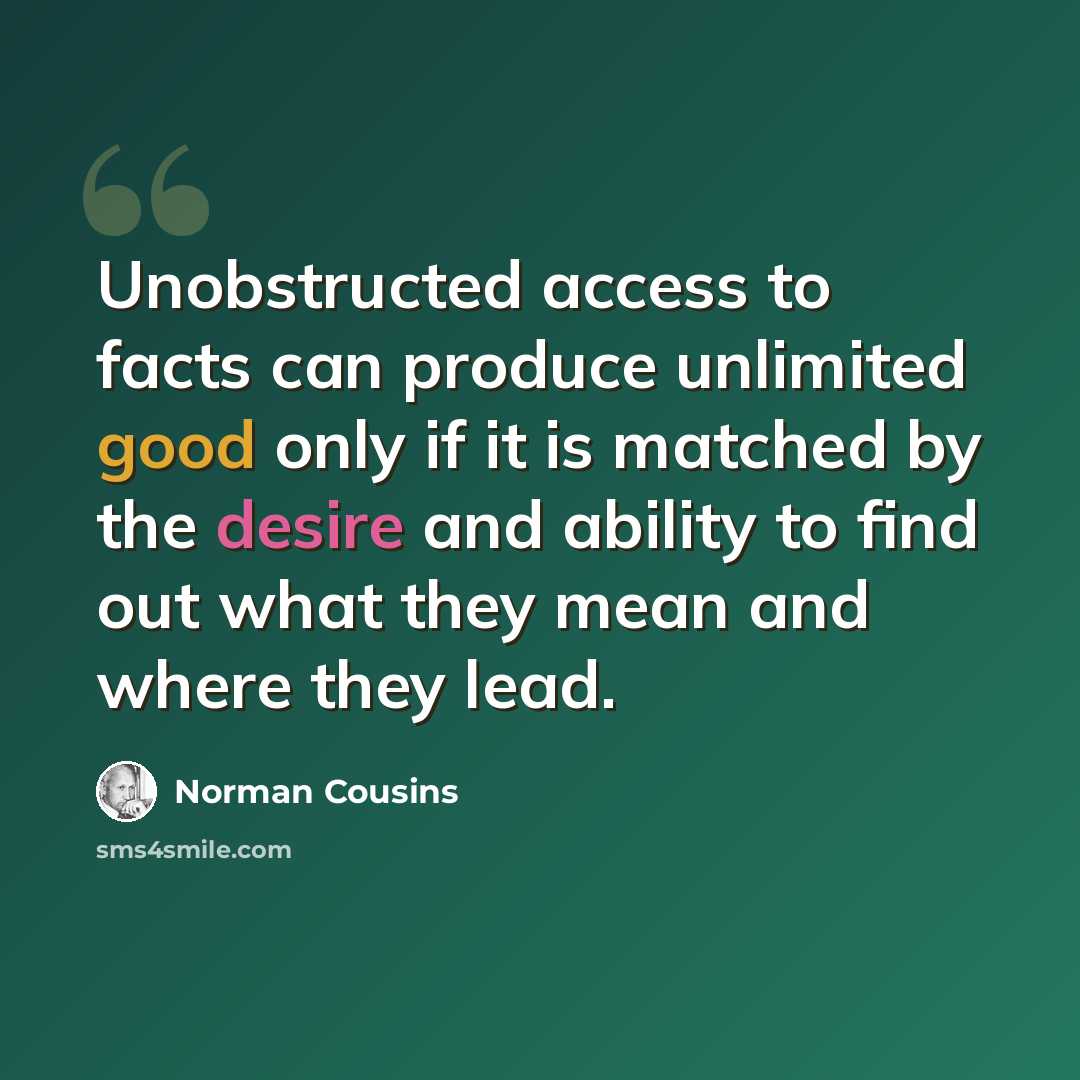 “Unobstructed access to facts can produce unlimited good only if it is matched by the desire and ability to find out what they mean and where they lead.” quote by Norman Cousins