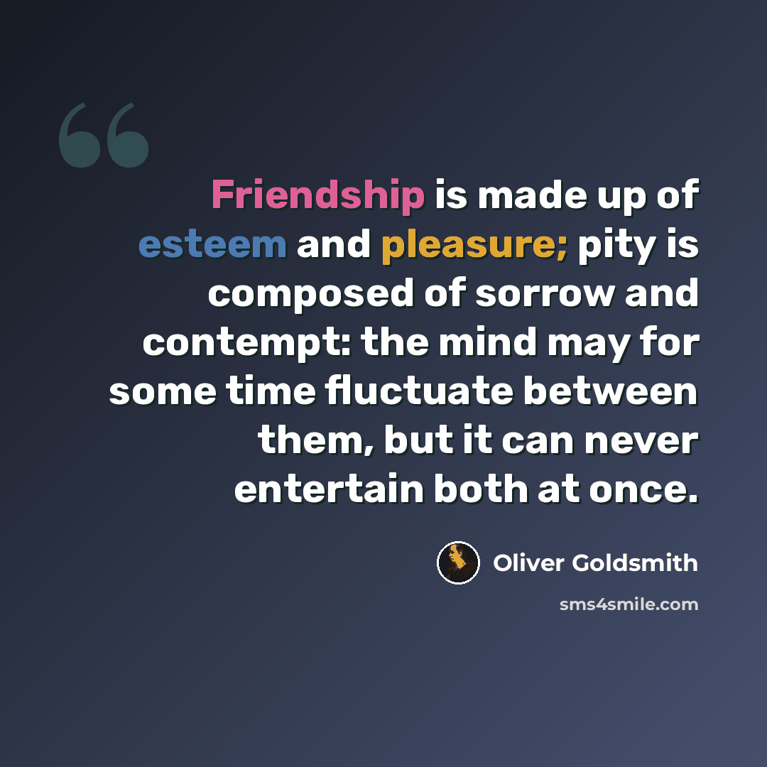 “Friendship is made up of esteem and pleasure; pity is composed of sorrow and contempt: the mind may for some time fluctuate between them, but it can never entertain both at once.” quote by Oliver Goldsmith
