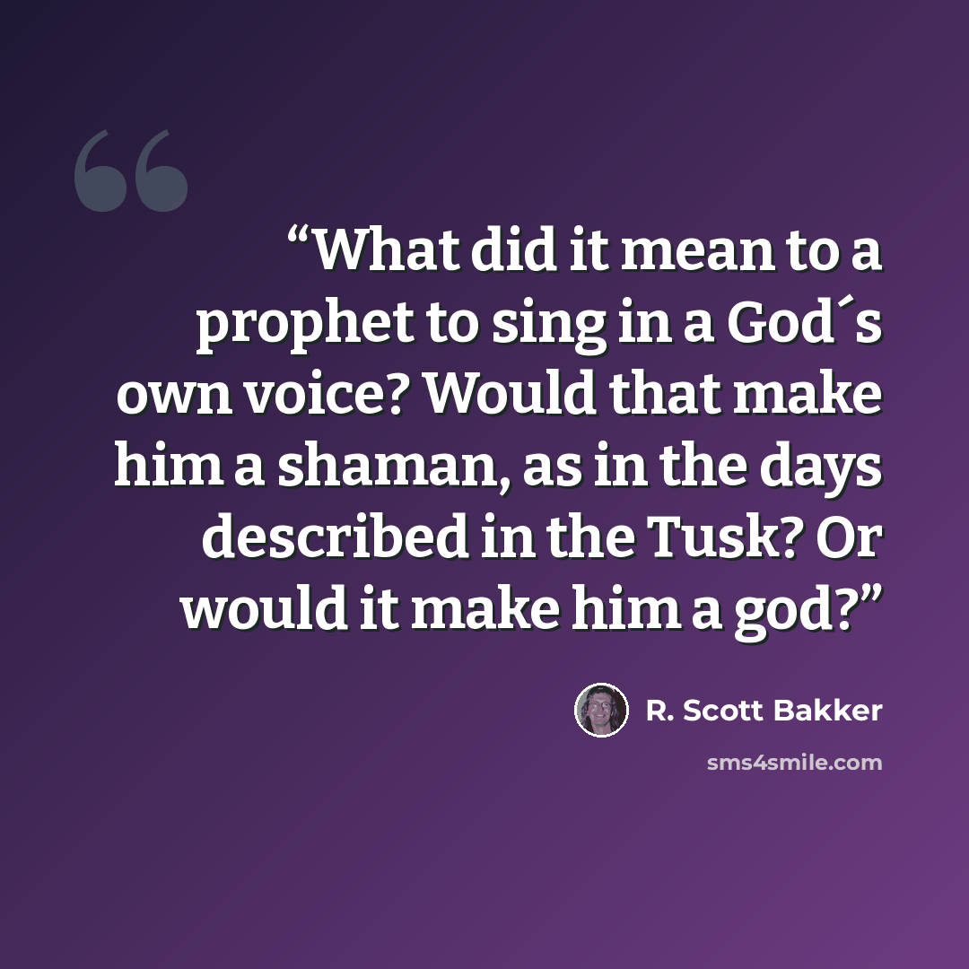 “What did it mean to a prophet to sing in a God´s own voice? Would that make him a shaman, as in the days described in the Tusk? Or would it make him a god?” quote by R. Scott Bakker