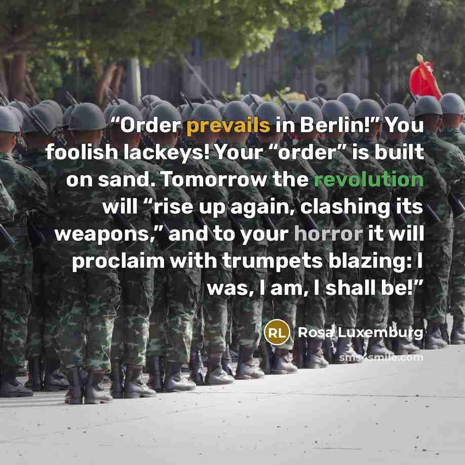 “Order prevails in Berlin!” You foolish lackeys! Your “order” is built on sand. Tomorrow the revolution will “rise up again, clashing its weapons,” and to your horror it will proclaim with trumpets blazing: I was, I am, I shall be!” quote by Rosa Luxemburg