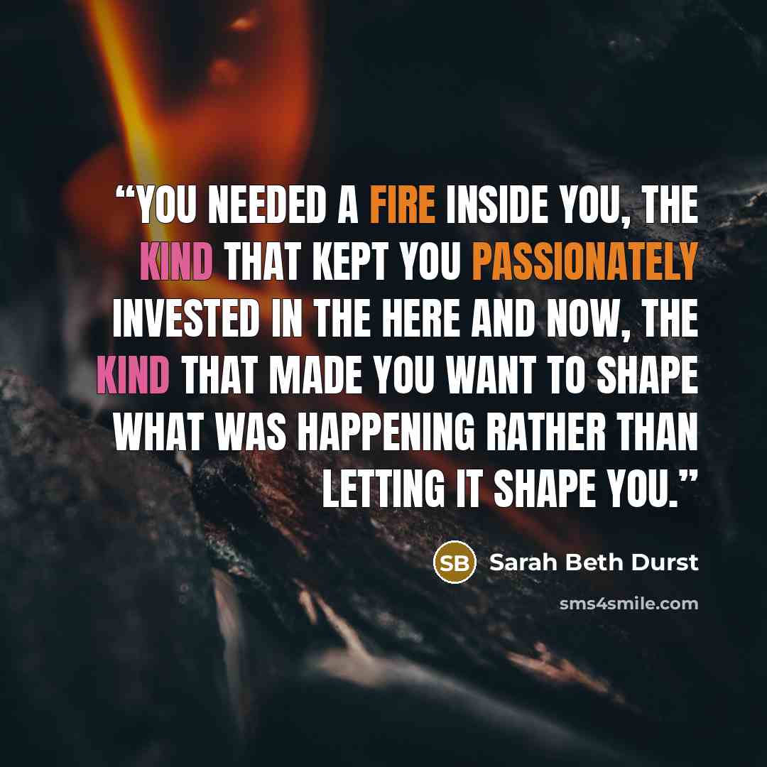 “You needed a fire inside you, the kind that kept you passionately invested in the here and now, the kind that made you want to shape what was happening rather than letting it shape you.” quote by Sarah Beth Durst