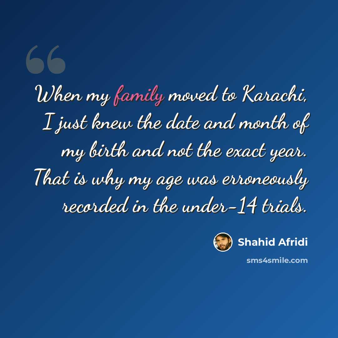 “When my family moved to Karachi, I just knew the date and month of my birth and not the exact year. That is why my age was erroneously recorded in the under-14 trials.” quote by Shahid Afridi