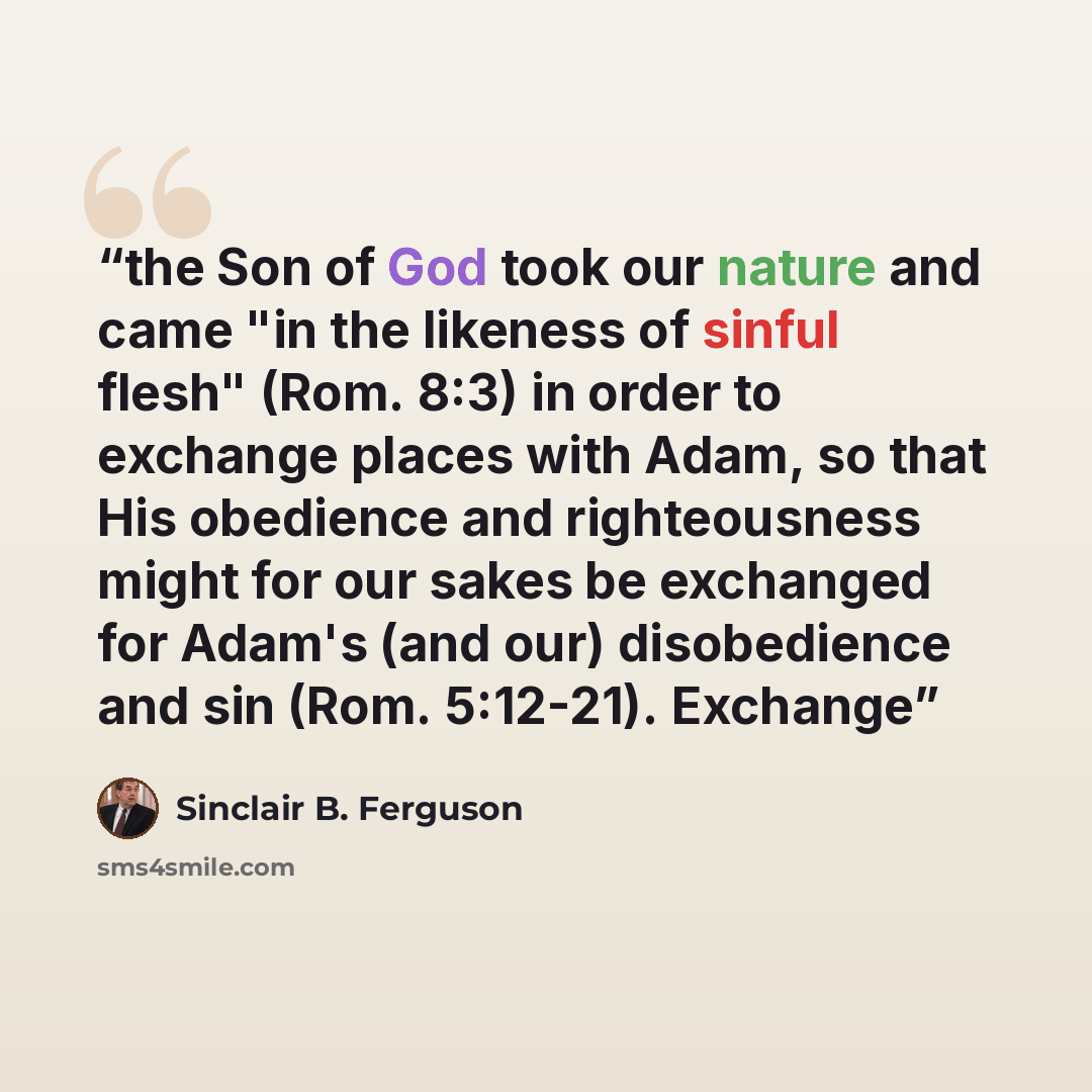 “the Son of God took our nature and came "in the likeness of sinful flesh" (Rom. 8:3) in order to exchange places with Adam, so that His obedience and righteousness might for our sakes be exchanged for Adam's (and our) disobedience and sin (Rom. 5:12-21). Exchange” quote by Sinclair B. Ferguson