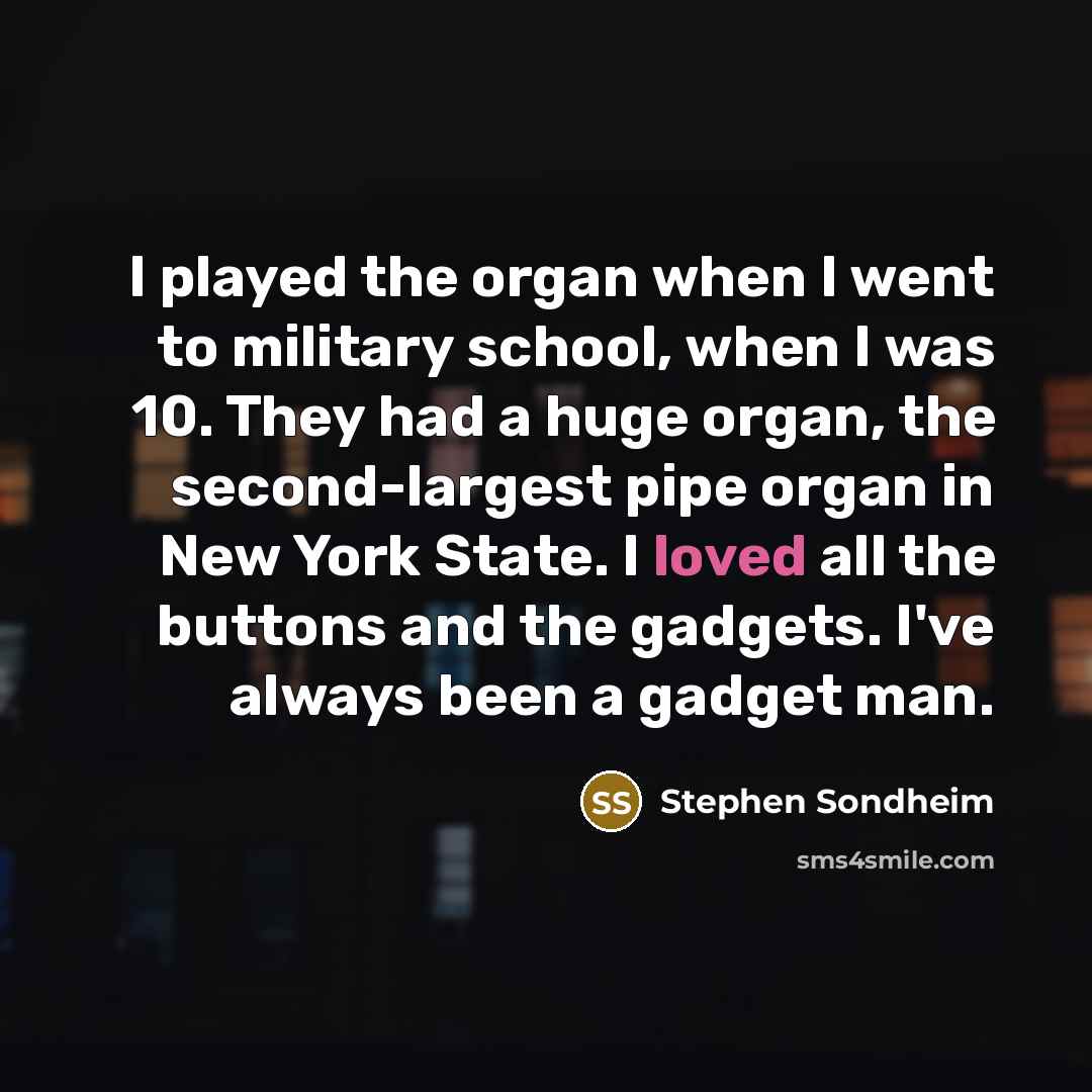 “I played the organ when I went to military school, when I was 10. They had a huge organ, the second-largest pipe organ in New York State. I loved all the buttons and the gadgets. I've always been a gadget man.” quote by Stephen Sondheim