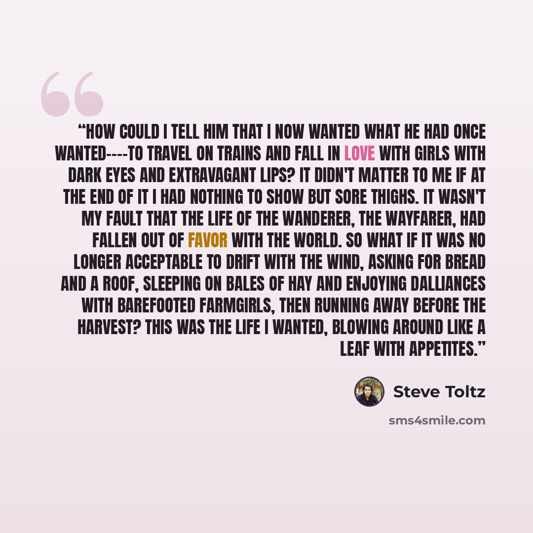 “How could I tell him that I now wanted what he had once wanted----to travel on trains and fall in love with girls with dark eyes and extravagant lips? It didn't matter to me if at the end of it I had nothing to show but sore thighs. It wasn't my fault that the life of the wanderer, the wayfarer…” quote by Steve Toltz