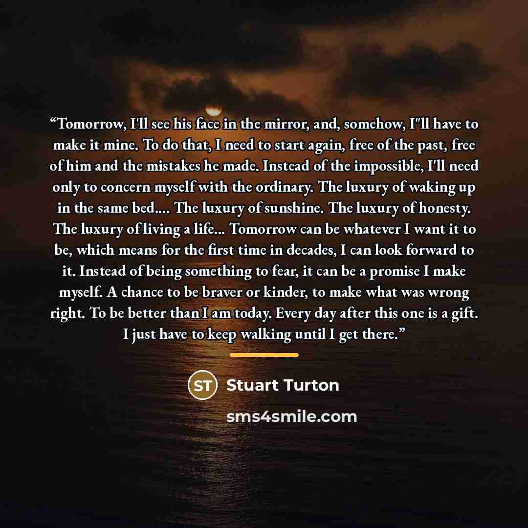 “Tomorrow, I'll see his face in the mirror, and, somehow, I"ll have to make it mine. To do that, I need to start again, free of the past, free of him and the mistakes he made. Instead of the impossible, I'll need only to concern myself with the ordinary. The luxury of waking up in the same bed… The…” quote by Stuart Turton