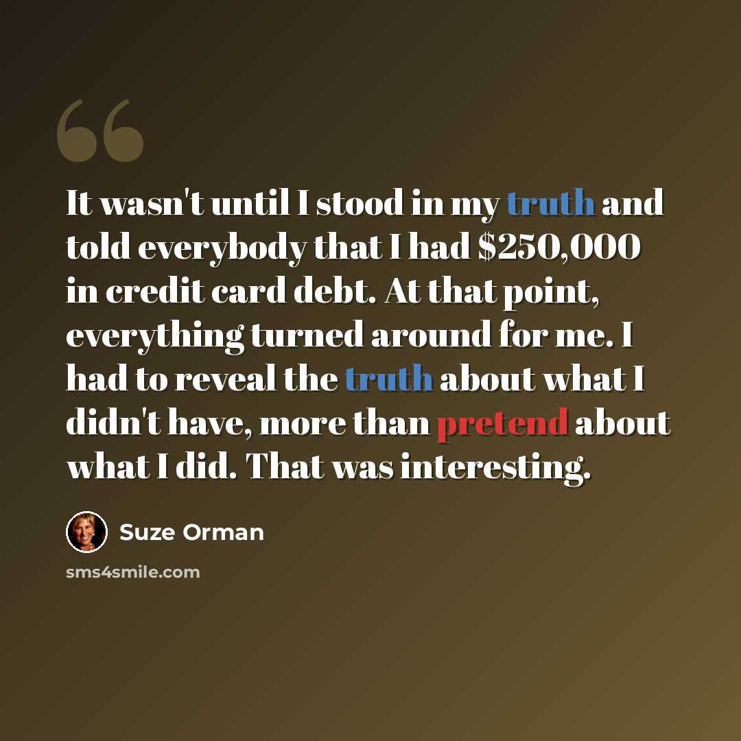 “It wasn't until I stood in my truth and told everybody that I had $250,000 in credit card debt. At that point, everything turned around for me. I had to reveal the truth about what I didn't have, more than pretend about what I did. That was interesting.” quote by Suze Orman
