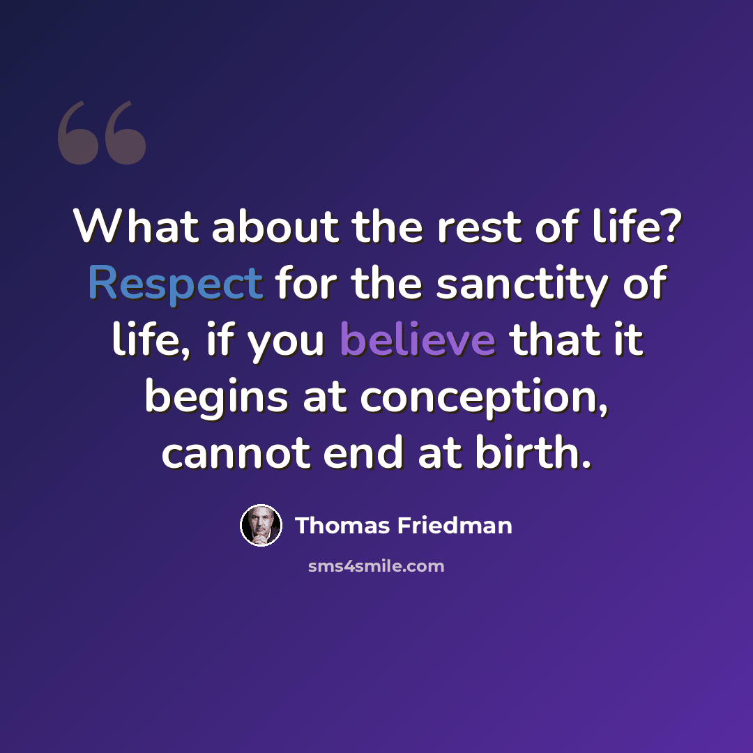 “What about the rest of life? Respect for the sanctity of life, if you believe that it begins at conception, cannot end at birth.” quote by Thomas Friedman