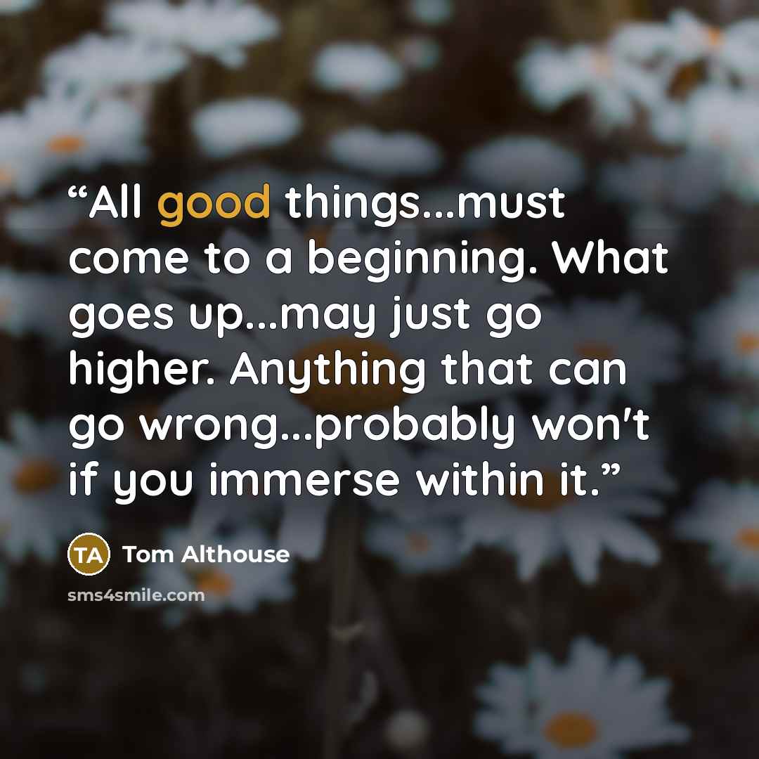 “All good things...must come to a beginning. What goes up...may just go higher. Anything that can go wrong...probably won't if you immerse within it.” quote by Tom Althouse