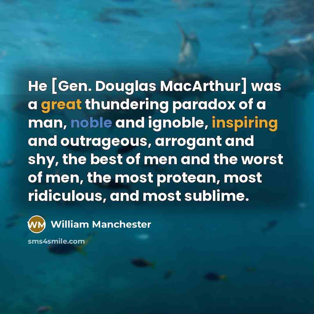 “He [Gen. Douglas MacArthur] was a great thundering paradox of a man, noble and ignoble, inspiring and outrageous, arrogant and shy, the best of men and the worst of men, the most protean, most ridiculous, and most sublime.” quote by William Manchester