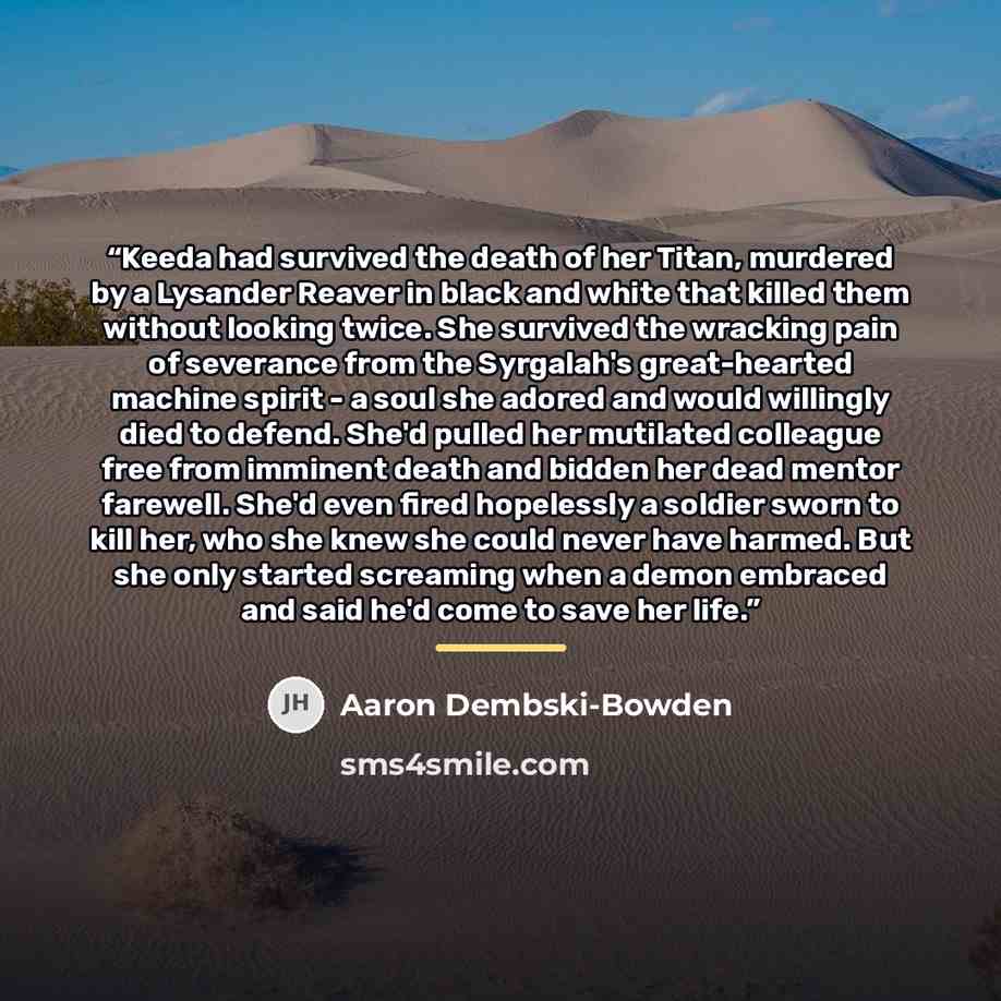 “Keeda had survived the death of her Titan, murdered by a Lysander Reaver in black and white that killed them without looking twice. She survived the wracking pain of severance from the Syrgalah's great-hearted machine spirit - a soul she adored and would willingly died to defend. She'd pulled her…” quote by Aaron Dembski-Bowden