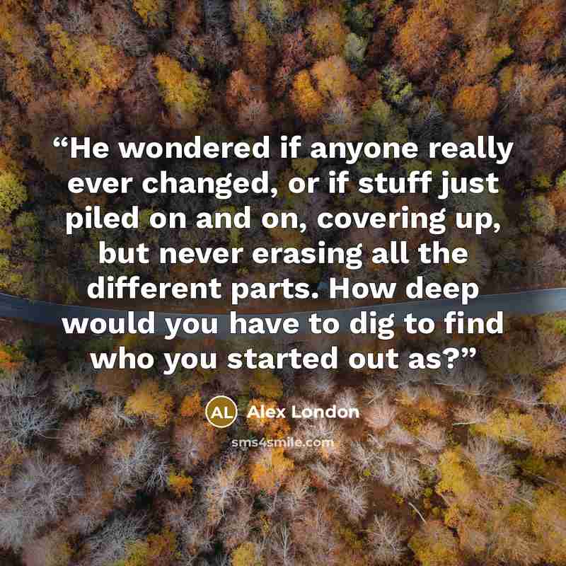 “He wondered if anyone really ever changed, or if stuff just piled on and on, covering up, but never erasing all the different parts. How deep would you have to dig to find who you started out as?” quote by Alex London