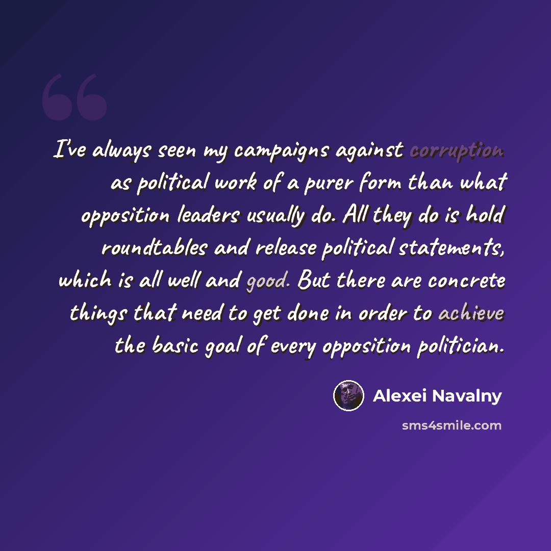 “I've always seen my campaigns against corruption as political work of a purer form than what opposition leaders usually do. All they do is hold roundtables and release political statements, which is all well and good. But there are concrete things that need to get done in order to achieve the…” quote by Alexei Navalny