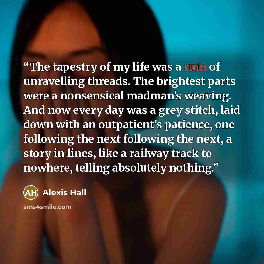“The tapestry of my life was a ruin of unravelling threads. The brightest parts were a nonsensical madman's weaving. And now every day was a grey stitch, laid down with an outpatient's patience, one following the next following the next, a story in lines, like a railway track to nowhere, telling…” quote by Alexis Hall