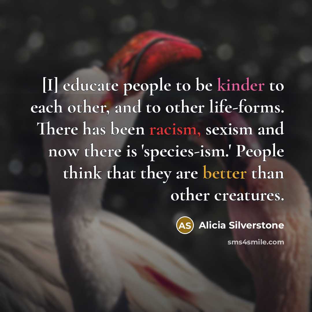 “[I] educate people to be kinder to each other, and to other life-forms. There has been racism, sexism and now there is 'species-ism.' People think that they are better than other creatures.” quote by Alicia Silverstone