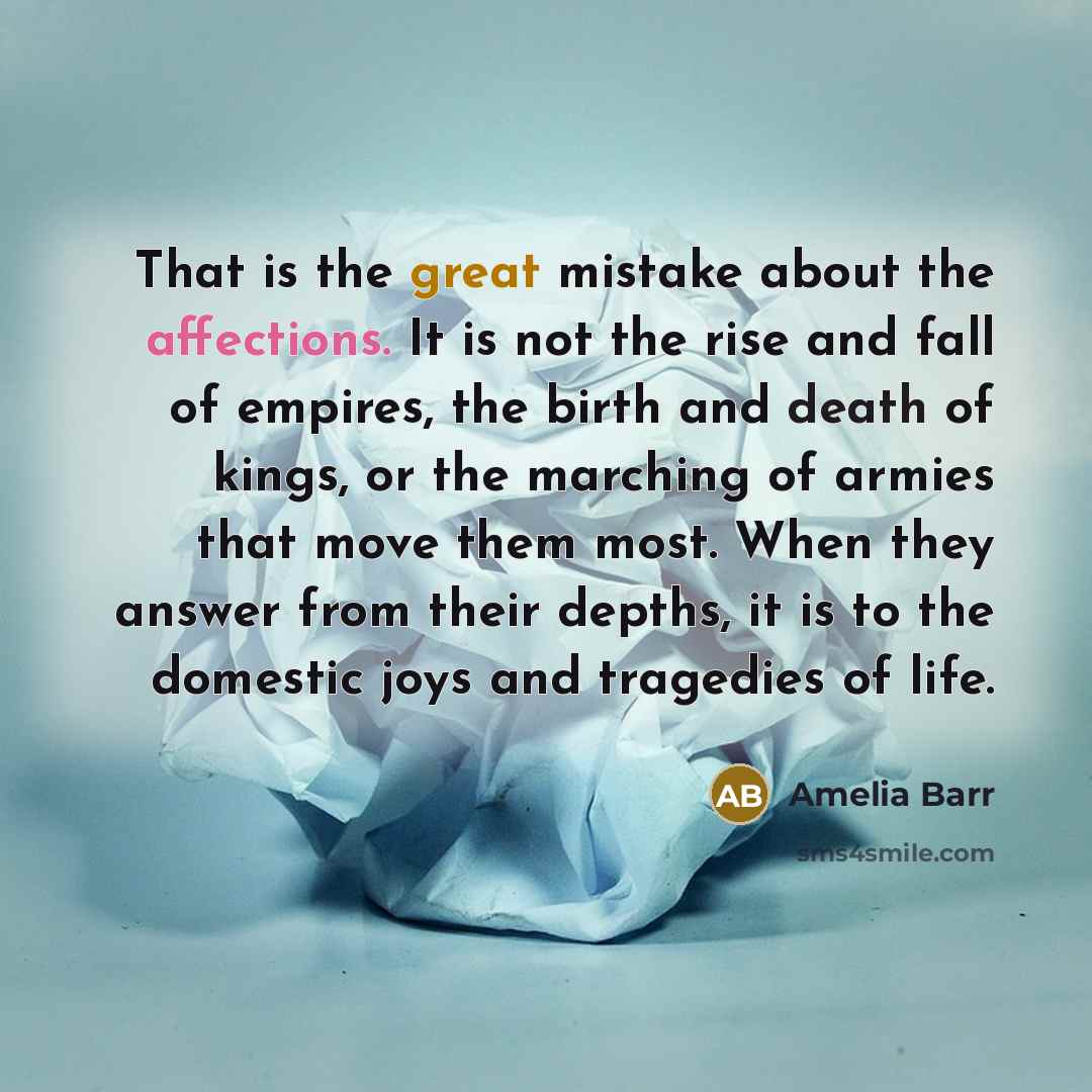 “That is the great mistake about the affections. It is not the rise and fall of empires, the birth and death of kings, or the marching of armies that move them most. When they answer from their depths, it is to the domestic joys and tragedies of life.” quote by Amelia Barr