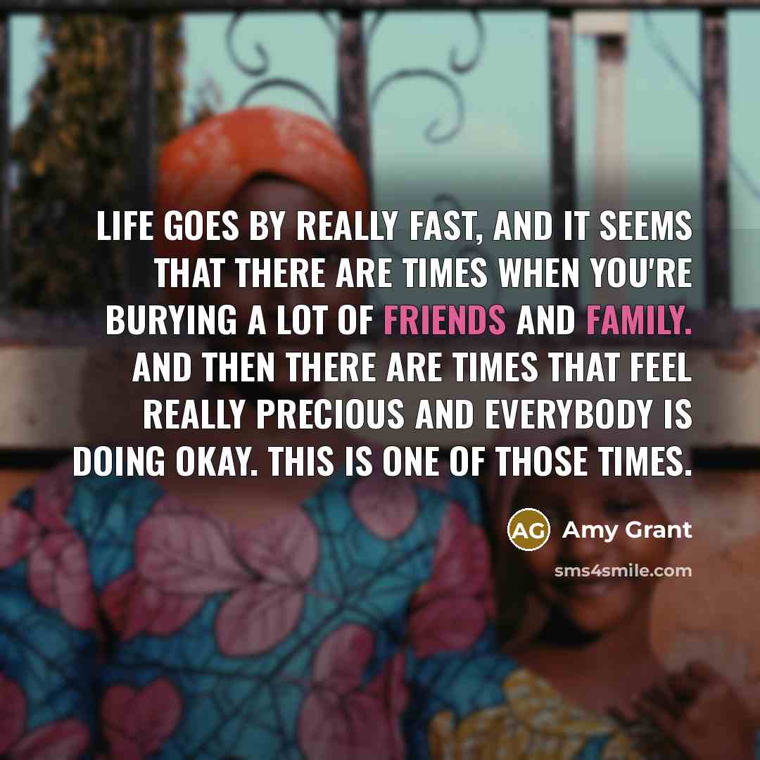 “Life goes by really fast, and it seems that there are times when you're burying a lot of friends and family. And then there are times that feel really precious and everybody is doing okay. This is one of those times.” quote by Amy Grant