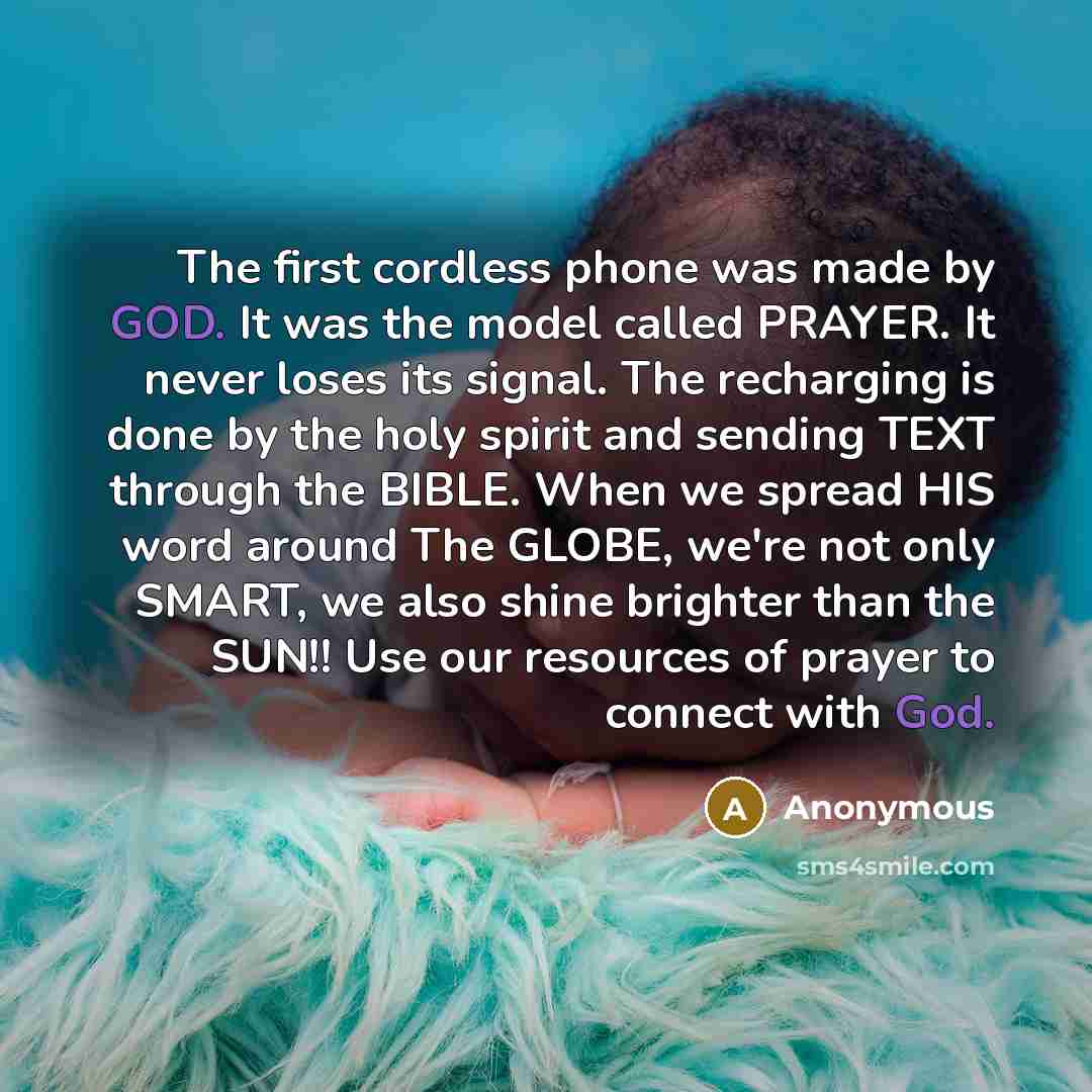 “The first cordless phone was made by GOD. It was the model called PRAYER. It never loses its signal. The recharging is done by the holy spirit and sending TEXT through the BIBLE. When we spread HIS word around The GLOBE, we're not only SMART, we also shine brighter than the SUN!! Use our resources…” quote by Anonymous