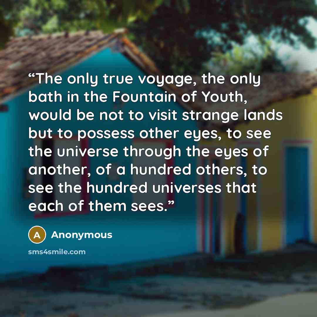 “The only true voyage, the only bath in the Fountain of Youth, would be not to visit strange lands but to possess other eyes, to see the universe through the eyes of another, of a hundred others, to see the hundred universes that each of them sees.” quote by Anonymous