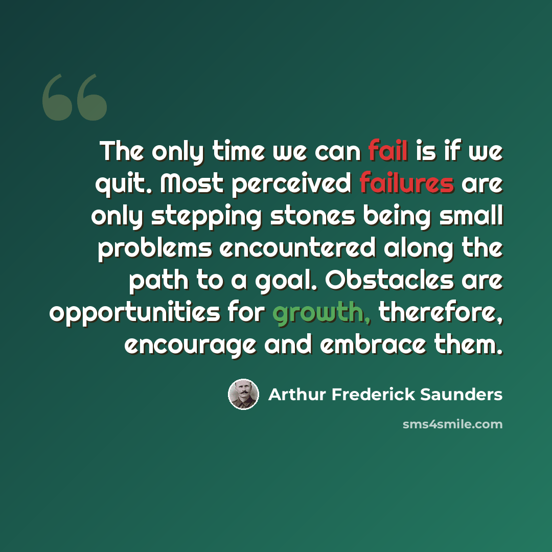 “The only time we can fail is if we quit. Most perceived failures are only stepping stones being small problems encountered along the path to a goal. Obstacles are opportunities for growth, therefore, encourage and embrace them.” quote by Arthur Frederick Saunders