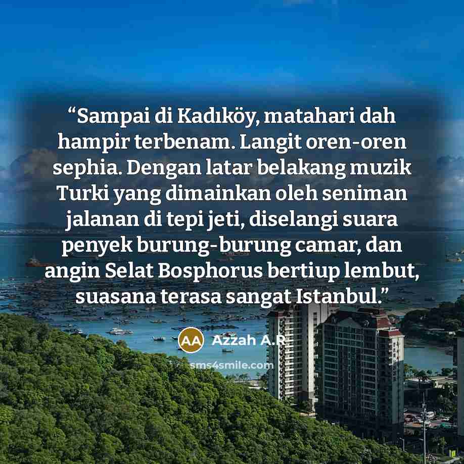 “Sampai di Kadıköy, matahari dah hampir terbenam. Langit oren-oren sephia. Dengan latar belakang muzik Turki yang dimainkan oleh seniman jalanan di tepi jeti, diselangi suara penyek burung-burung camar, dan angin Selat Bosphorus bertiup lembut, suasana terasa sangat Istanbul.” quote by Azzah A.R